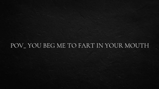 POINT OF VIEW_ you beg me to fart in your mouth